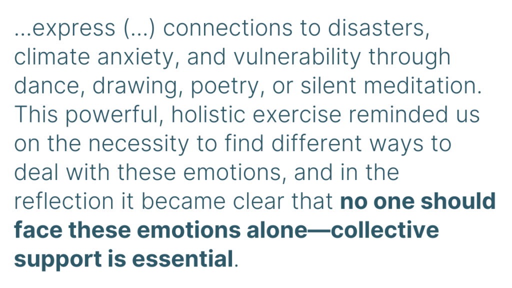 ...express (...) connections to disasters, climate anxiety, and vulnerability through dance, drawing, poetry, or silent meditation. This powerful, holistic exercise reminded us on the necessity to find different ways to deal with these emotions, and in the reflection it became clear that no one should face these emotions alone—collective support is essential.