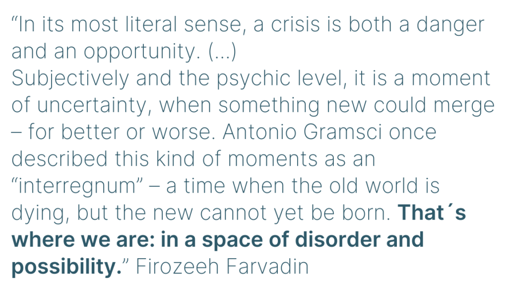 “In its most literal sense, a crisis is both a danger and an opportunity. (...)
Subjectively and the psychic level, it is a moment of uncertainty, when something new could merge – for better or worse. Antonio Gramsci once described this kind of moments as an “interregnum” – a time when the old world is dying, but the new cannot yet be born. That´s where we are: in a space of disorder and possibility.” Firozeeh Farvadin
